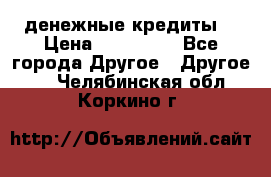 денежные кредиты! › Цена ­ 500 000 - Все города Другое » Другое   . Челябинская обл.,Коркино г.